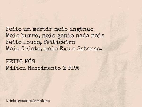 Feito um mártir meio ingênuo Meio burro, meio gênio nada mais Feito louco, feiticeiro Meio Cristo, meio Exu e Satanás. FEITO NÓS Milton Nascimento & RPM... Frase de Licínio Fernandes de Medeiros.