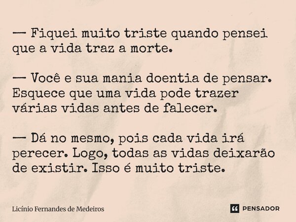 — Fiquei muito triste quando pensei que a vida traz a morte. — Você e sua mania doentia de pensar. Esquece que uma vida pode trazer várias vidas antes de falec... Frase de Licínio Fernandes de Medeiros.