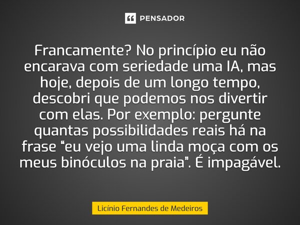 Francamente? No princípio eu não encarava com seriedade uma IA, mas hoje, depois de um longo tempo, descobri que podemos nos divertir com elas. Por exemplo: per... Frase de Licínio Fernandes de Medeiros.