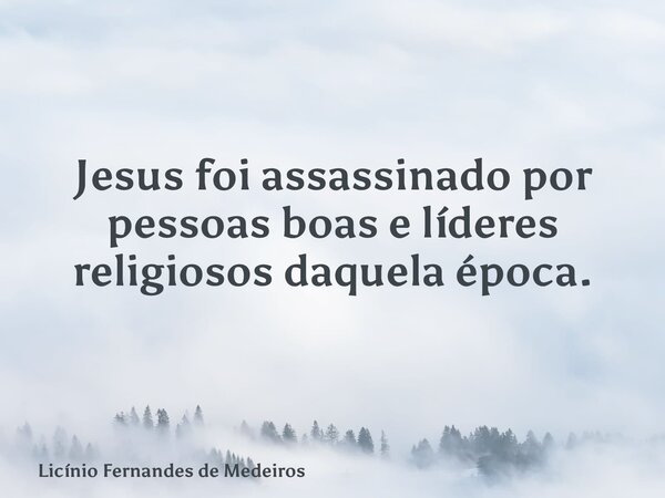 Jesus foi assassinado por pessoas boas e líderes religiosos daquela época.... Frase de Licínio Fernandes de Medeiros.