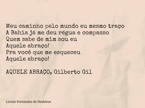 Meu caminho pelo mundo eu mesmo traço A Bahia já me deu régua e compasso Quem sabe de mim sou eu Aquele abraço! Pra você que me esqueceu Aquele abraço! AQUELE A... Frase de Licínio Fernandes de Medeiros.