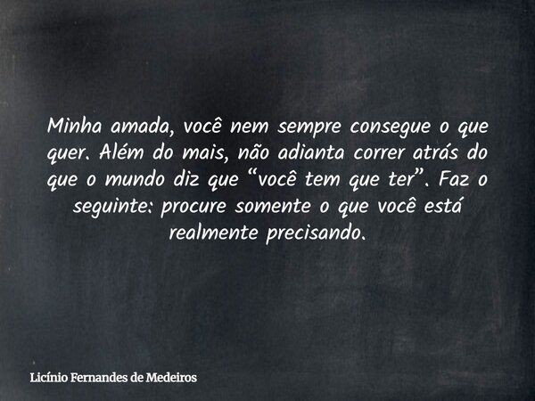 Minha amada, você nem sempre consegue o que quer. Além do mais, não adianta correr atrás do que o mundo diz que “você tem que ter”. Faz o seguinte: procure some... Frase de Licínio Fernandes de Medeiros.