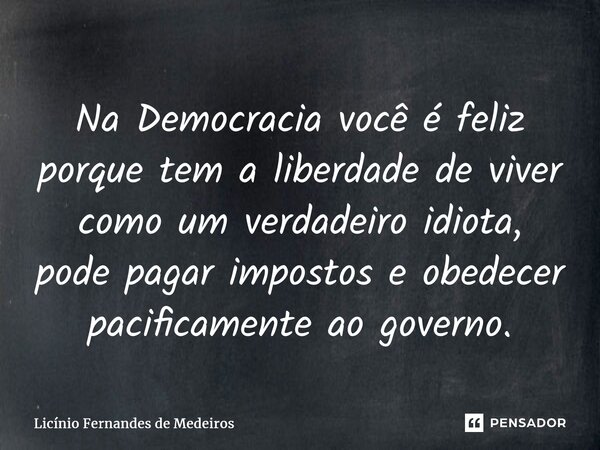 Na Democracia você é feliz porque tem a liberdade de viver como um verdadeiro idiota, pode pagar impostos e obedecer pacificamente ao governo.... Frase de Licínio Fernandes de Medeiros.