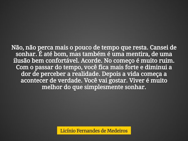 Não, não perca mais o pouco de tempo que resta. Cansei de sonhar. É até bom, mas também é uma mentira, de uma ilusão bem confortável. Acorde. No começo é muito ... Frase de Licínio Fernandes de Medeiros.