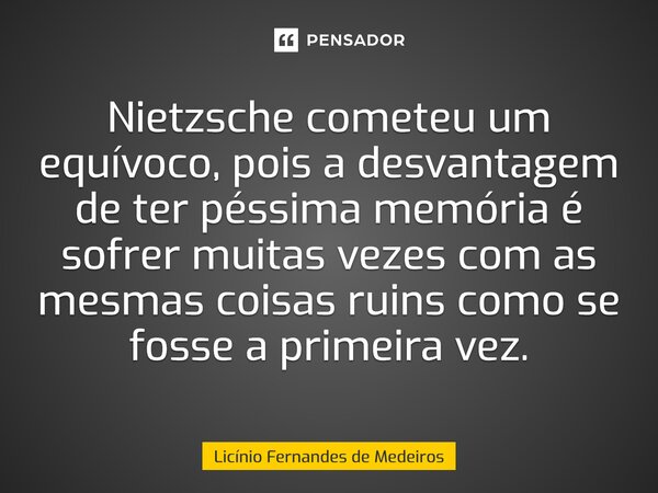 Nietzsche cometeu um equívoco, pois a desvantagem de ter péssima memória é sofrer muitas vezes com as mesmas coisas ruins como se fosse a primeira vez.... Frase de Licínio Fernandes de Medeiros.