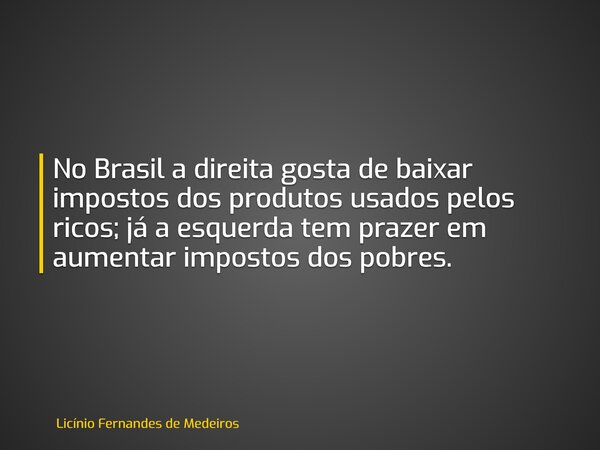 No Brasil a direita gosta de baixar impostos dos produtos usados pelos ricos; já a esquerda tem prazer em aumentar impostos dos pobres.... Frase de Licínio Fernandes de Medeiros.