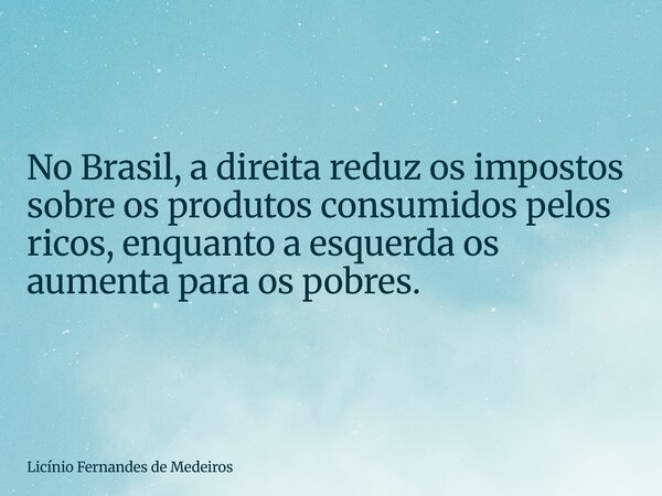 No Brasil, a direita reduz os impostos sobre os produtos consumidos pelos ricos, enquanto a esquerda os aumenta para os pobres.... Frase de Licínio Fernandes de Medeiros.