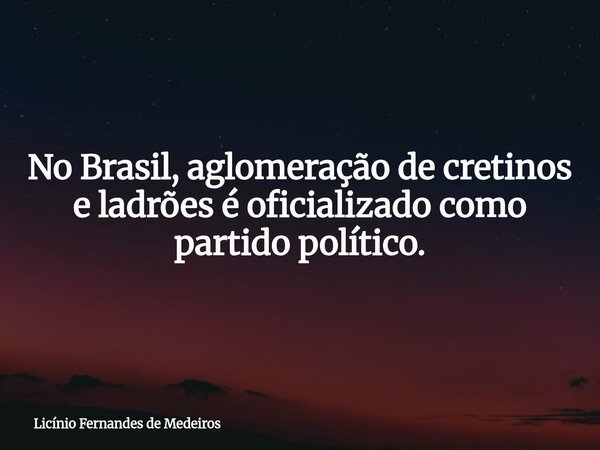 No Brasil, aglomeração de cretinos e ladrões é oficializado como partido político.... Frase de Licínio Fernandes de Medeiros.