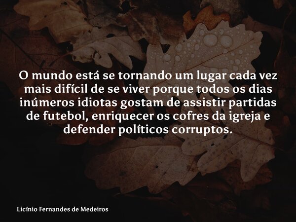 O mundo está se tornando um lugar cada vez mais difícil de se viver porque todos os dias inúmeros idiotas gostam de assistir partidas de futebol, enriquecer os ... Frase de Licínio Fernandes de Medeiros.