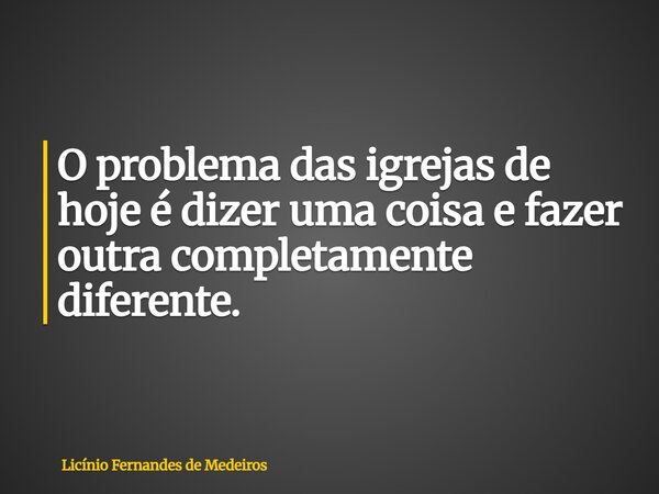 O problema das igrejas de hoje é dizer uma coisa e fazer outra completamente diferente.... Frase de Licínio Fernandes de Medeiros.