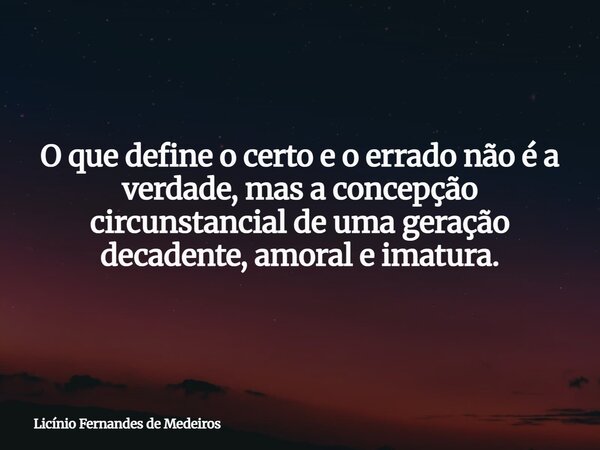 O que define o certo e o errado não é a verdade, mas a concepção circunstancial de uma geração decadente, amoral e imatura.... Frase de Licínio Fernandes de Medeiros.