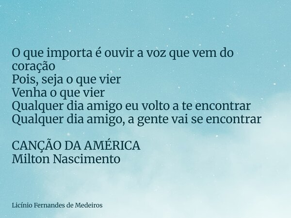 O que importa é ouvir a voz que vem do coração Pois, seja o que vier Venha o que vier Qualquer dia amigo eu volto a te encontrar Qualquer dia amigo, a gente vai... Frase de Licínio Fernandes de Medeiros.