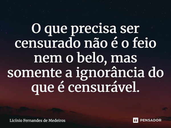 O que precisa ser censurado não é o feio nem o belo, mas somente a ignorância do que é censurável.... Frase de Licínio Fernandes de Medeiros.