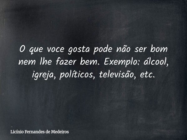 O que voce gosta pode não ser bom nem lhe fazer bem. Exemplo: álcool, igreja, políticos, televisão, etc.... Frase de Licínio Fernandes de Medeiros.