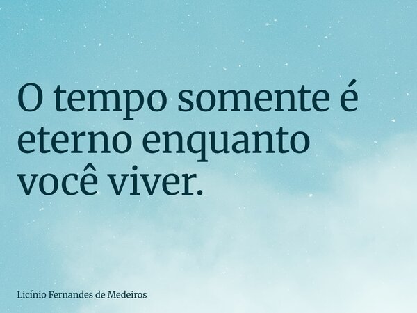 O tempo somente é eterno enquanto você viver.... Frase de Licínio Fernandes de Medeiros.