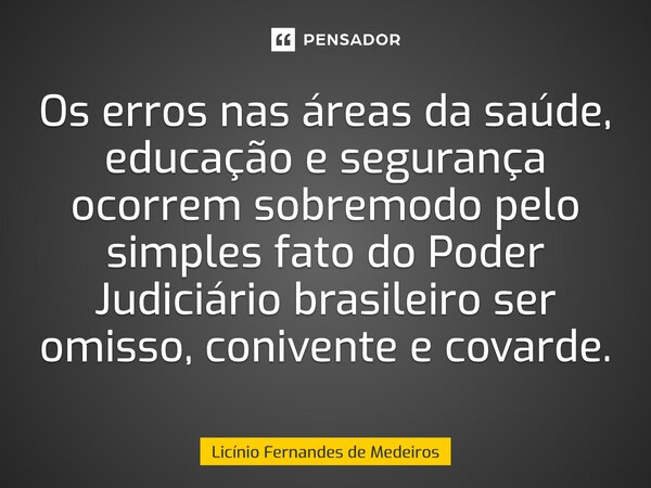 Os erros nas áreas da saúde, educação e segurança ocorrem sobremodo pelo simples fato do Poder Judiciário brasileiro ser omisso, conivente e covarde.... Frase de Licínio Fernandes de Medeiros.