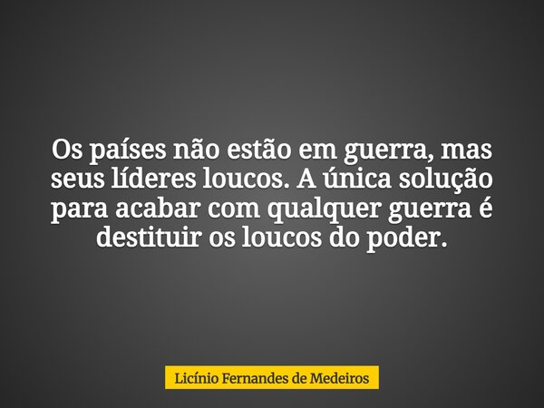 Os países não estão em guerra, mas seus líderes loucos. A única solução para acabar com qualquer guerra é destituir os loucos do poder.... Frase de Licínio Fernandes de Medeiros.