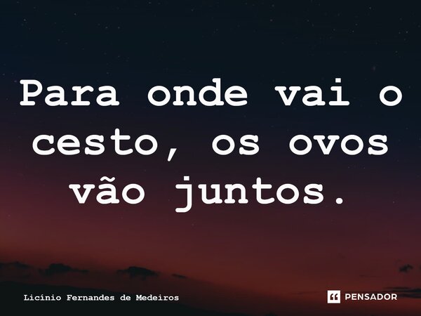 Para onde vai o cesto, os ovos vão juntos.... Frase de Licínio Fernandes de Medeiros.