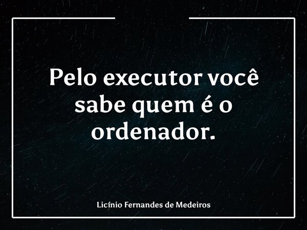 Pelo executor você sabe quem é o ordenador.... Frase de Licínio Fernandes de Medeiros.