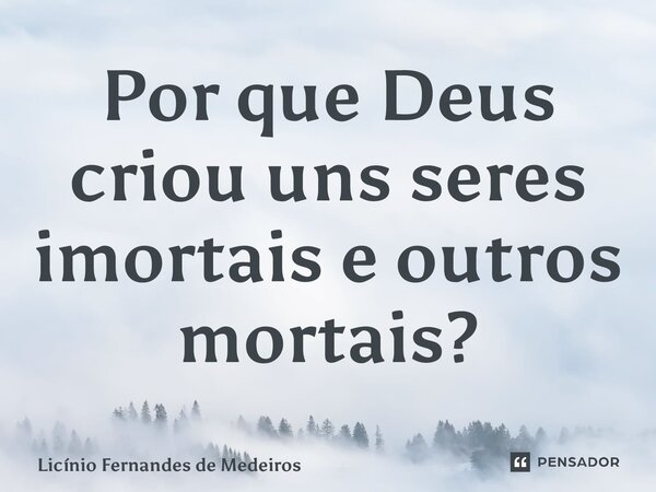 ⁠Por que Deus criou uns seres imortais e outros mortais?... Frase de Licínio Fernandes de Medeiros.