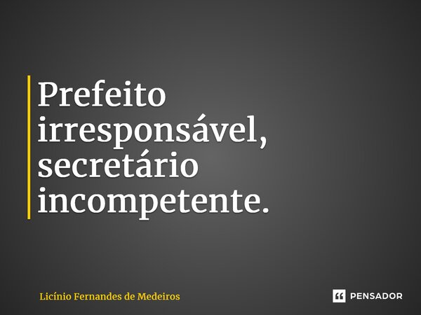 ⁠Prefeito irresponsável, secretário incompetente.... Frase de Licínio Fernandes de Medeiros.