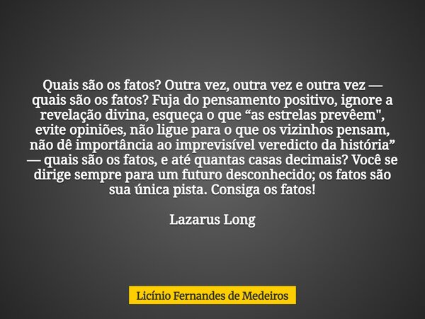 Quais são os fatos? Outra vez, outra vez e outra vez — quais são os fatos? Fuja do pensamento positivo, ignore a revelação divina, esqueça o que “as estrelas pr... Frase de Licínio Fernandes de Medeiros.