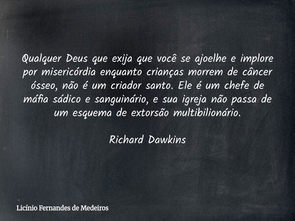 Qualquer Deus que exija que você se ajoelhe e implore por misericórdia enquanto crianças morrem de câncer ósseo, não é um criador santo. Ele é um chefe de máfia... Frase de Licínio Fernandes de Medeiros.