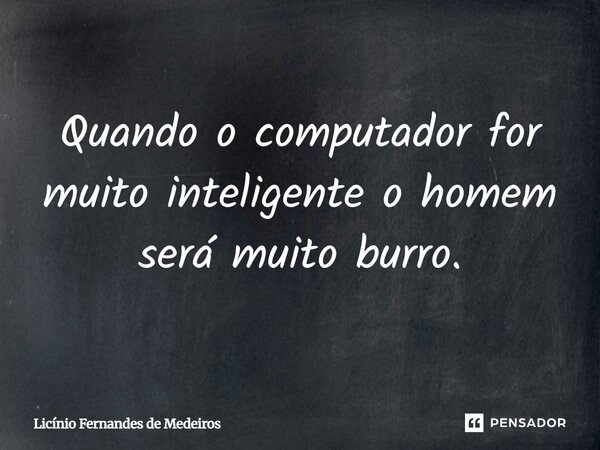 Quando o computador for muito inteligente o homem será muito burro.... Frase de Licínio Fernandes de Medeiros.