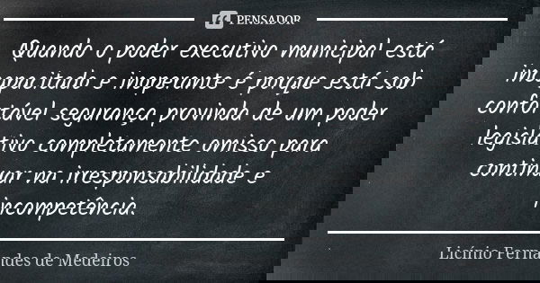 Quando o poder executivo municipal está incapacitado e inoperante é porque está sob confortável segurança provinda de um poder legislativo completamente omisso ... Frase de Licínio Fernandes de Medeiros.