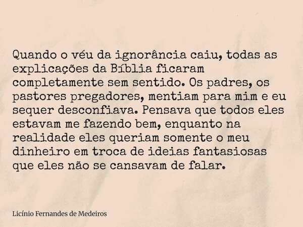 Quando o véu da ignorância caiu, todas as explicações da Bíblia ficaram completamente sem sentido. Os padres, os pastores pregadores, mentiam para mim e eu sequ... Frase de Licínio Fernandes de Medeiros.
