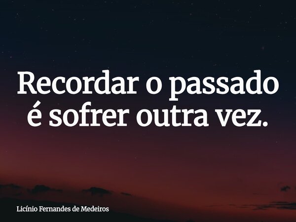 Recordar o passado é sofrer outra vez.... Frase de Licínio Fernandes de Medeiros.