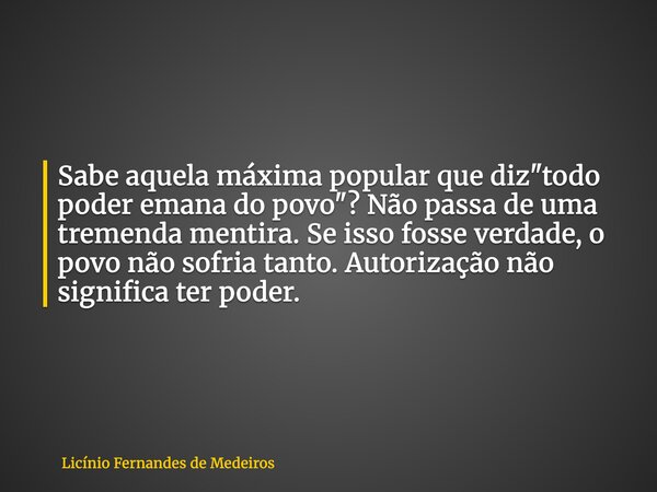 Sabe aquela máxima popular que diz "todo poder emana do povo"? Não passa de uma tremenda mentira. Se isso fosse verdade, o povo não sofria tanto. Auto... Frase de Licínio Fernandes de Medeiros.