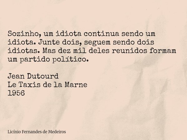 Sozinho, um idiota continua sendo um idiota. Junte dois, seguem sendo dois idiotas. Mas dez mil deles reunidos formam um partido político. Jean Dutourd Le Taxis... Frase de Licínio Fernandes de Medeiros.