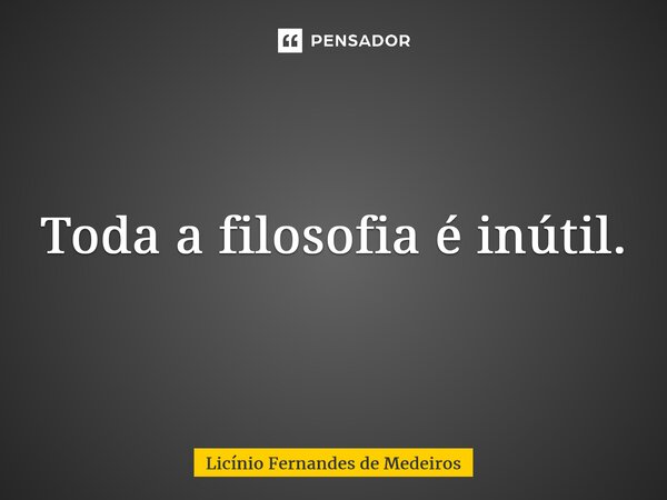 Toda a filosofia é inútil.... Frase de Licínio Fernandes de Medeiros.