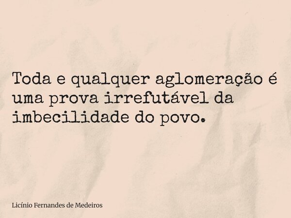 Toda e qualquer aglomeração é uma prova irrefutável da imbecilidade do povo.... Frase de Licínio Fernandes de Medeiros.
