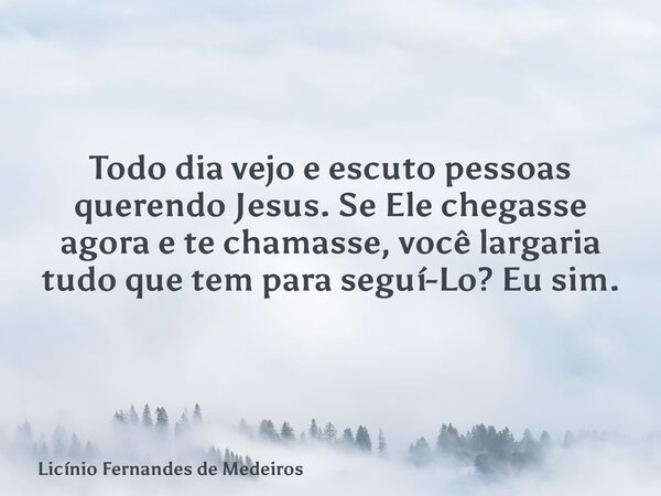 Todo dia vejo e escuto pessoas querendo Jesus. Se Ele chegasse agora e te chamasse, você largaria tudo que tem para seguí-Lo? Eu sim.... Frase de Licínio Fernandes de Medeiros.