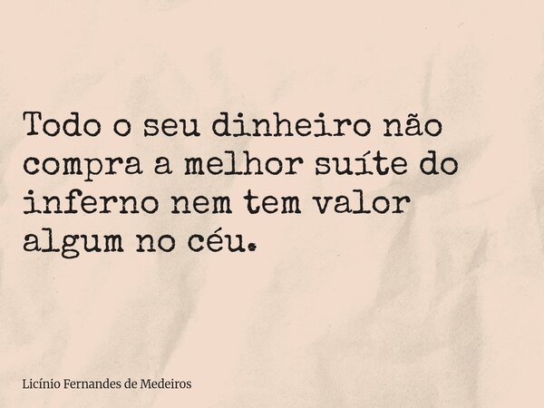 Todo o seu dinheiro não compra a melhor suíte do inferno nem tem valor algum no céu.... Frase de Licínio Fernandes de Medeiros.