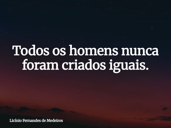 Todos os homens nunca foram criados iguais.... Frase de Licínio Fernandes de Medeiros.