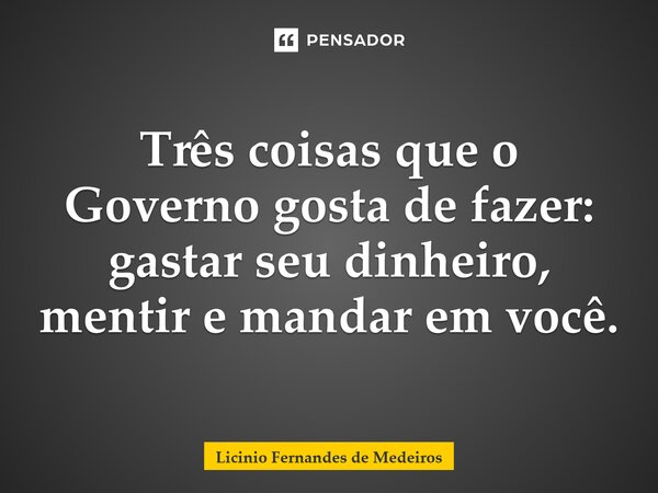 Três coisas que o Governo gosta de fazer: gastar seu dinheiro, mentir e mandar em você.... Frase de Licínio Fernandes de Medeiros.