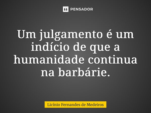 Um julgamento é um indício de que a humanidade continua na barbárie.... Frase de Licínio Fernandes de Medeiros.