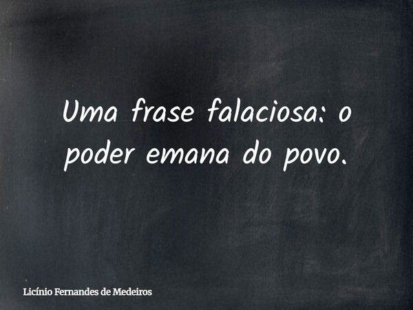 Uma frase falaciosa: o poder emana do povo.... Frase de Licínio Fernandes de Medeiros.