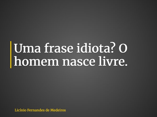 Uma frase idiota? O homem nasce livre.... Frase de Licínio Fernandes de Medeiros.