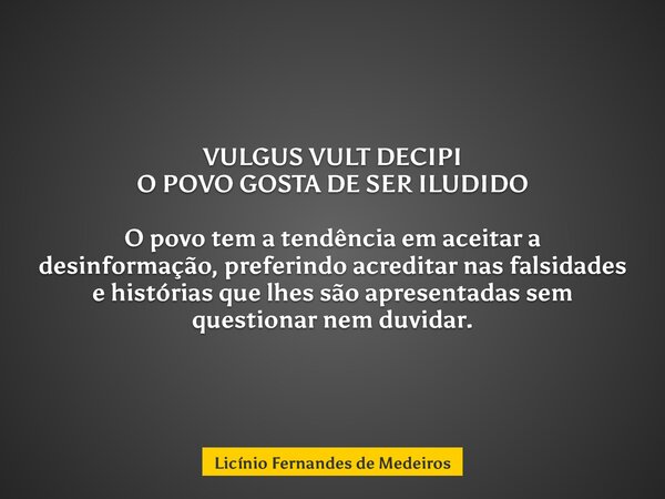 VULGUS VULT DECIPI O POVO GOSTA DE SER ILUDIDO O povo tem a tendência em aceitar a desinformação, preferindo acreditar nas falsidades e histórias que lhes são a... Frase de Licínio Fernandes de Medeiros.