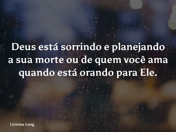 Deus está sorrindo e planejando a sua morte ou de quem você ama quando está orando para Ele.... Frase de Licinius Long.