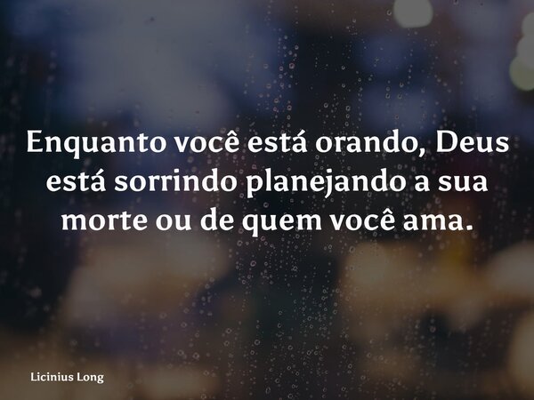 Enquanto você está orando, Deus está sorrindo planejando a sua morte ou de quem você ama.... Frase de Licinius Long.