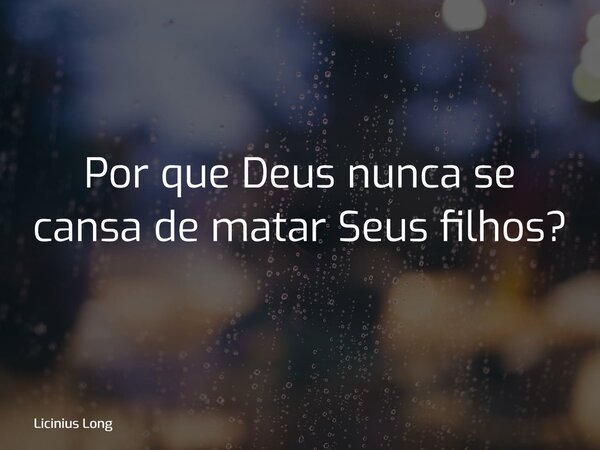 Por que Deus nunca se cansa de matar Seus filhos?... Frase de Licinius Long.