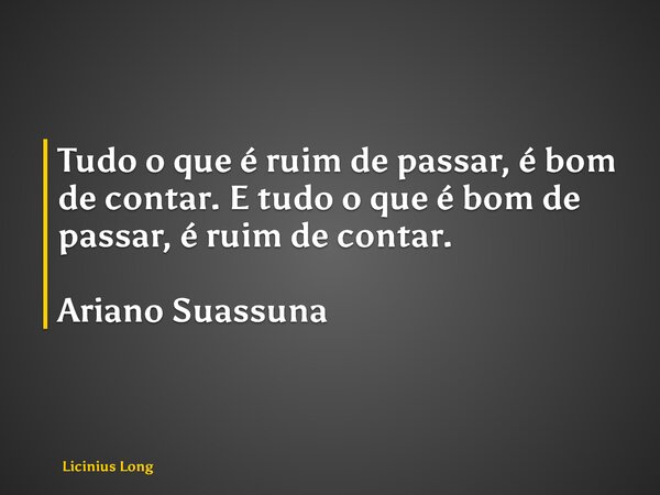 Tudo o que é ruim de passar, é bom de contar. E tudo o que é bom de passar, é ruim de contar. Ariano Suassuna... Frase de Licinius Long.