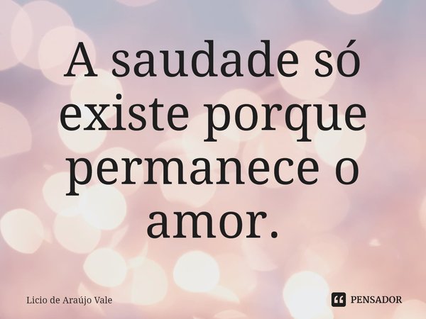 ⁠A saudade só existe porque permanece o amor.... Frase de Licio de Araújo Vale.