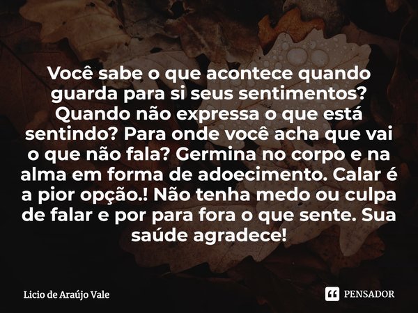 ⁠Você sabe o que acontece quando guarda para si seus sentimentos? Quando não expressa o que está sentindo? Para onde você acha que vai o que não fala? Germina n... Frase de Licio de Araújo Vale.