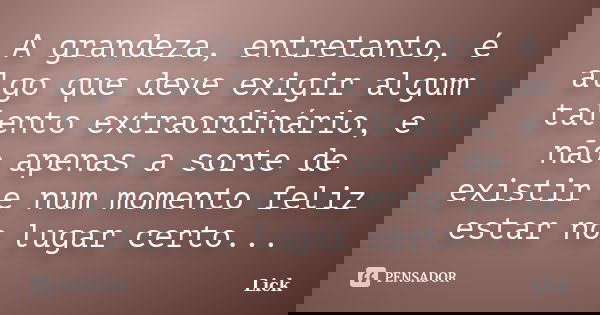 A grandeza, entretanto, é algo que deve exigir algum talento extraordinário, e não apenas a sorte de existir e num momento feliz estar no lugar certo...... Frase de Lick.